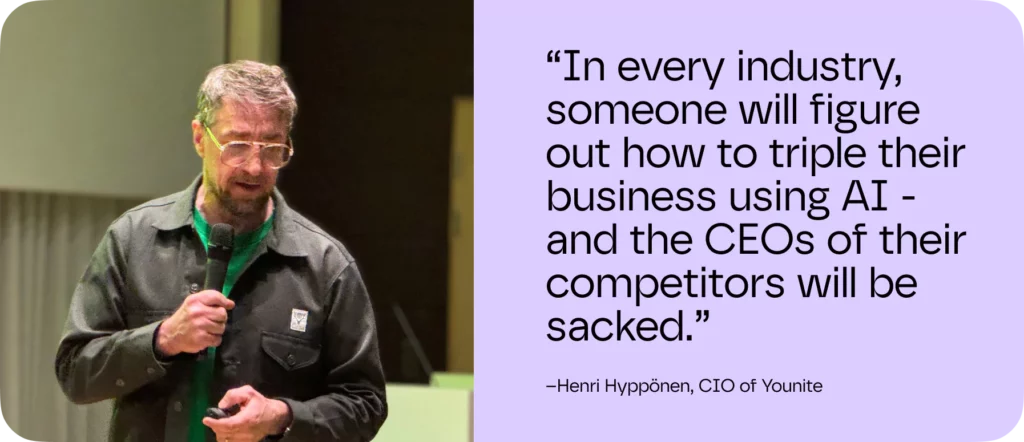 “In every industry, someone will figure out how to triple their business using AI - and the CEOs of their competitors will be sacked.”
– Henri Hyppönen, CIO of Younite