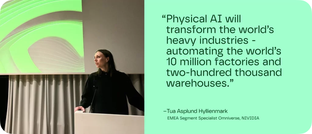 Physical AI will transform the world’s heavy industries - automating the world’s 10 million factories and two-hundred thousand warehouses.”
–Tua Asplund Hyllienmark. EMEA Segment Specialist Omniverse, NIVIDIA