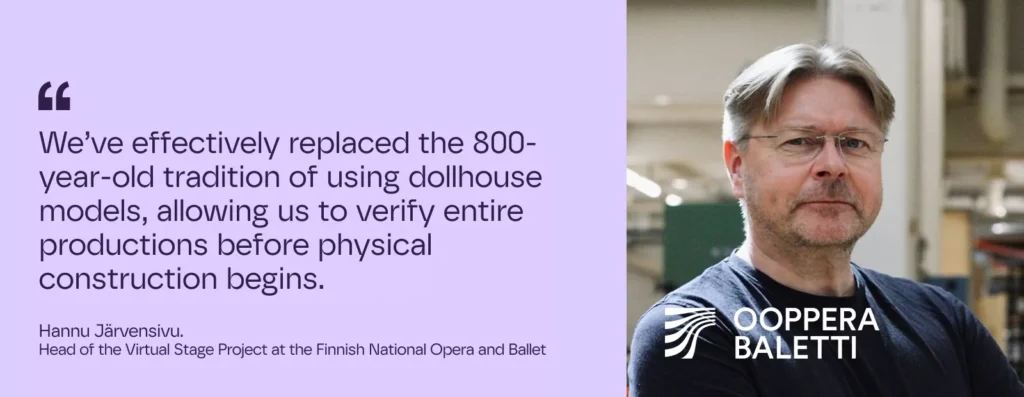 We’ve effectively replaced the 800-year-old tradition of using dollhouse models, allowing us to verify entire productions before physical construction begins.
– Hannu Järvensivu.
Head of the Virtual Stage Project at the Finnish National Opera and Ballet