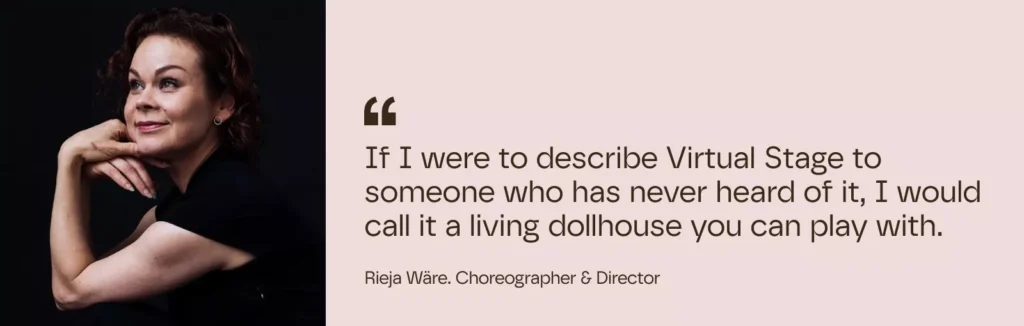 If I were to describe Virtual Stage to someone who has never heard of it, I would call it a living dollhouse you can play with.
– Rieja Wäre. Choreographer & Director