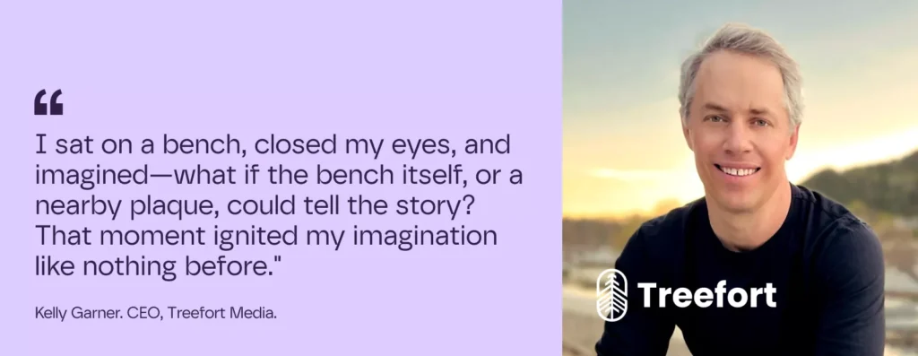 I sat on a bench, closed my eyes, and imagined—what if the bench itself, or a nearby plaque, could tell the story? That moment ignited my imagination like nothing before.

– Kelly Garner. CEO, Treefort Media.