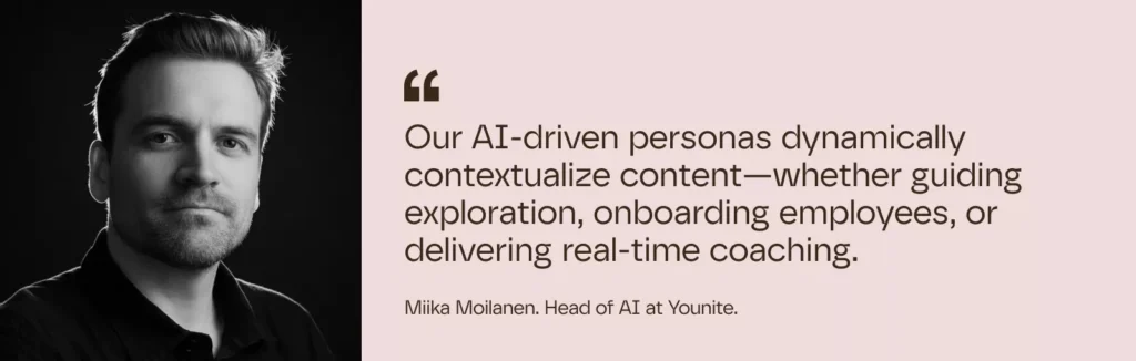 Our AI-driven personas dynamically contextualize content—whether guiding exploration, onboarding employees, or delivering real-time coaching.

– Miika Moilanen. Head of AI at Younite.
