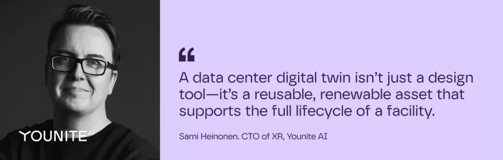 A data center digital twin isn’t just a design tool—it’s a reusable, renewable asset that supports the full lifecycle of a facility.
– Sami Heinonen. CTO of XR, Younite AI